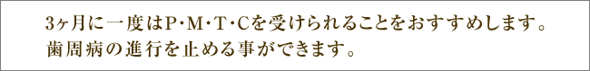 3ヶ月に一度はP・M・T・Cを受けられることをおすすめします。歯周病の進行を止める事ができます。